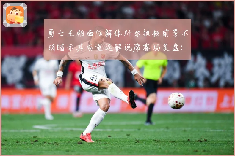 勇士王朝面临解体科尔执教前景不明暗示其或重返解说席赛场复盘：最新赛事动态与深度分析