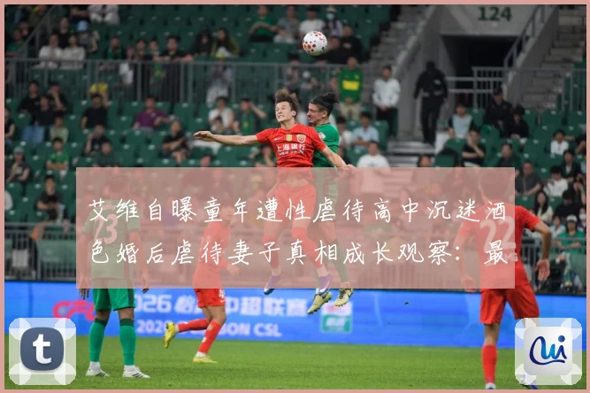 艾维自曝童年遭性虐待高中沉迷酒色婚后虐待妻子真相成长观察：最新赛事动态与深度分析