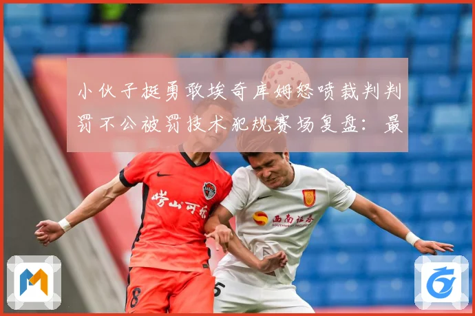 小伙子挺勇敢埃奇库姆怒喷裁判判罚不公被罚技术犯规赛场复盘：最新赛事动态与深度分析