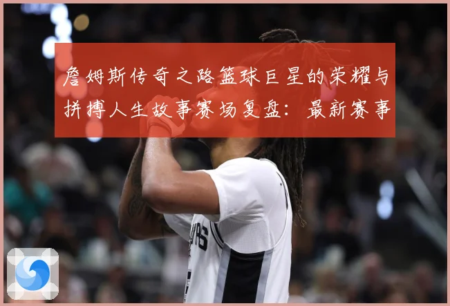 詹姆斯传奇之路篮球巨星的荣耀与拼搏人生故事赛场复盘：最新赛事动态与深度分析