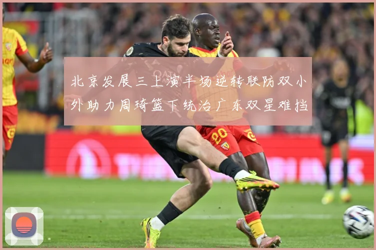北京发展三上演半场逆转联防双小外助力周琦篮下统治广东双星难挡赛场复盘：最新赛事动态与深度分析