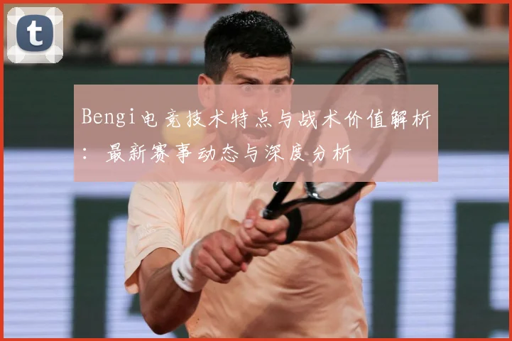 Bengi电竞技术特点与战术价值解析：最新赛事动态与深度分析