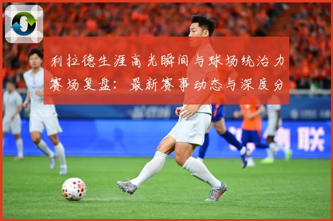 利拉德生涯高光瞬间与球场统治力赛场复盘：最新赛事动态与深度分析