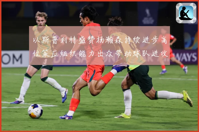 以斯普利特盛赞杨瀚森持续进步高位策应组织能力出众带动球队进攻赛场复盘：最新赛事动态与深度分析