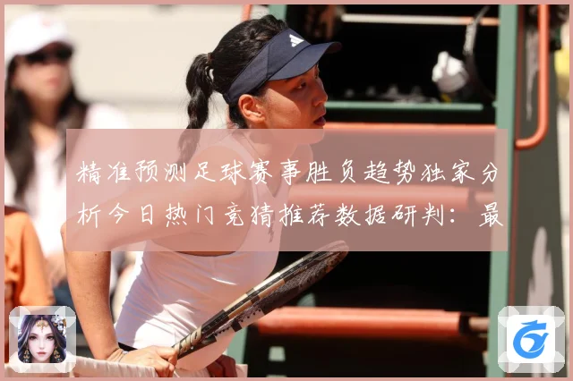 精准预测足球赛事胜负趋势独家分析今日热门竞猜推荐数据研判：最新赛事动态与深度分析