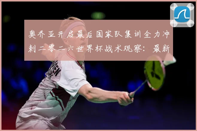 奥乔亚开启最后国家队集训全力冲刺二零二六世界杯战术观察：最新赛事动态与深度分析