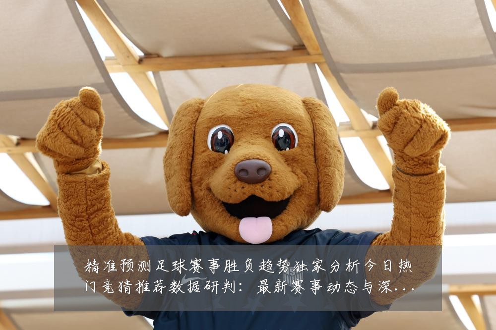 精准预测足球赛事胜负趋势独家分析今日热门竞猜推荐数据研判:最新赛事动态与深度分析