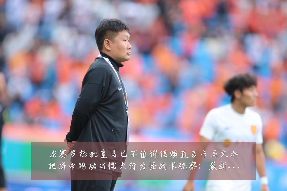 龙赛罗怒批皇马已不值得信赖直言卡马文加把拼命跑动当懦夫行为怪战术观察：最新赛事动态与深度分析