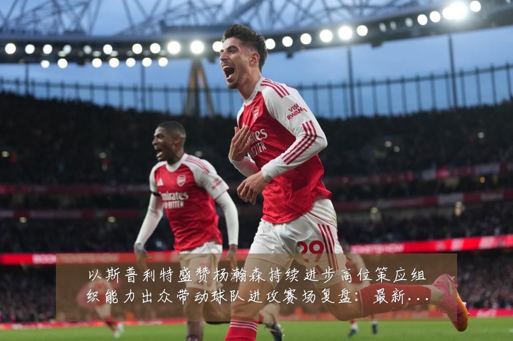 以斯普利特盛赞杨瀚森持续进步高位策应组织能力出众带动球队进攻赛场复盘:最新赛事动态与深度分析