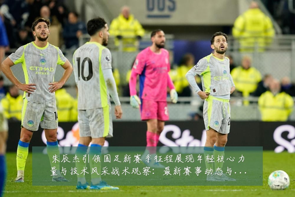 朱辰杰引领国足新赛季征程展现年轻核心力量与技术风采战术观察:最新赛事动态与深度分析