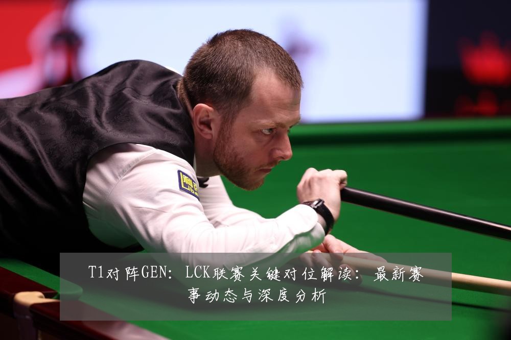 T1对阵GEN:LCK联赛关键对位解读:最新赛事动态与深度分析