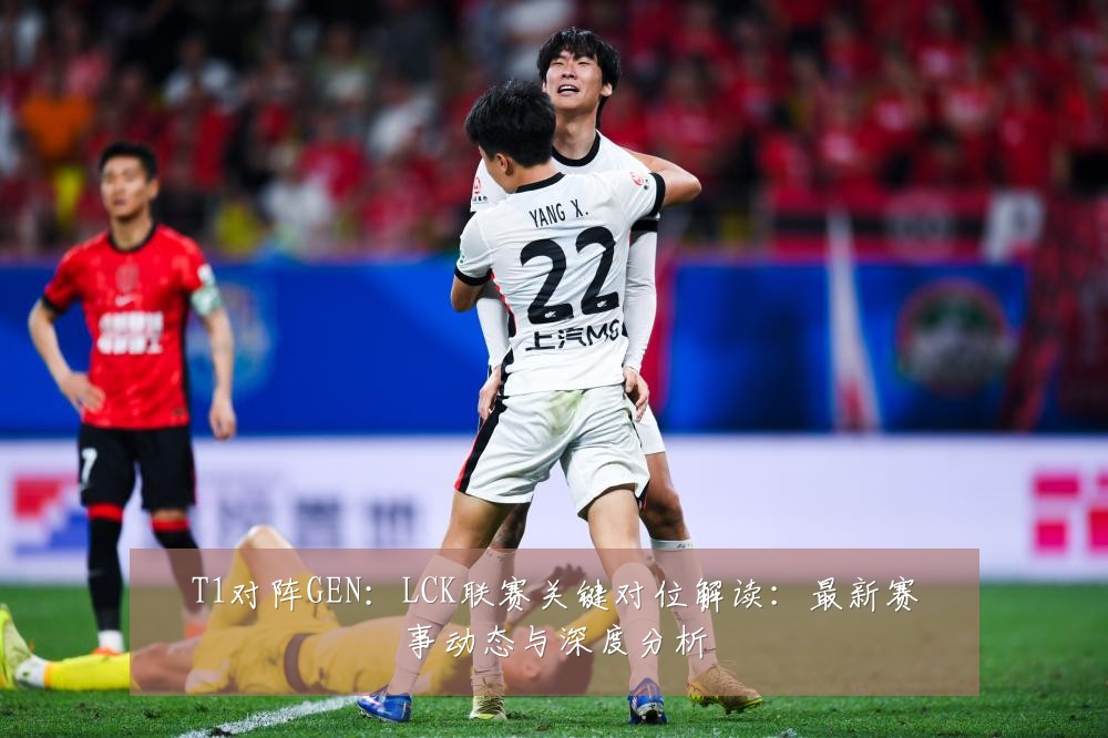 T1对阵GEN:LCK联赛关键对位解读:最新赛事动态与深度分析